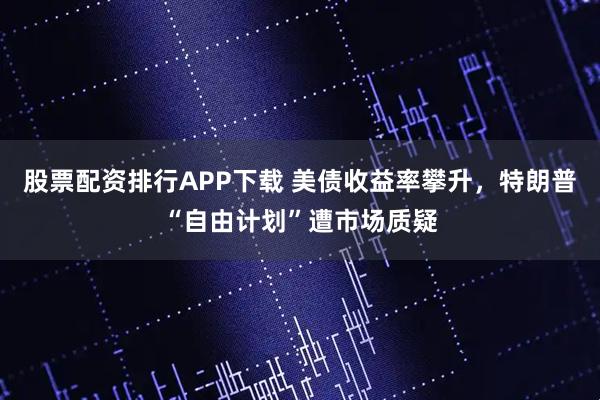 股票配资排行APP下载 美债收益率攀升，特朗普“自由计划”遭市场质疑