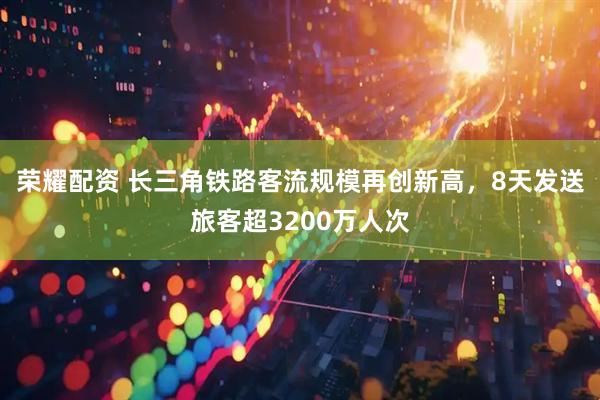 荣耀配资 长三角铁路客流规模再创新高，8天发送旅客超3200万人次