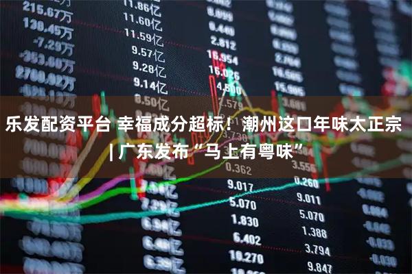 乐发配资平台 幸福成分超标！潮州这口年味太正宗 | 广东发布“马上有粤味”