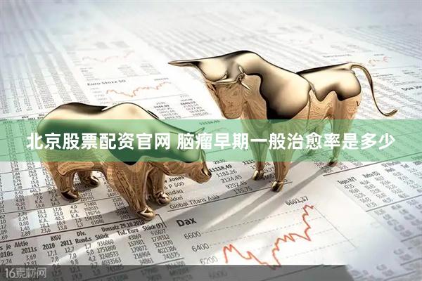 北京股票配资官网 脑瘤早期一般治愈率是多少
