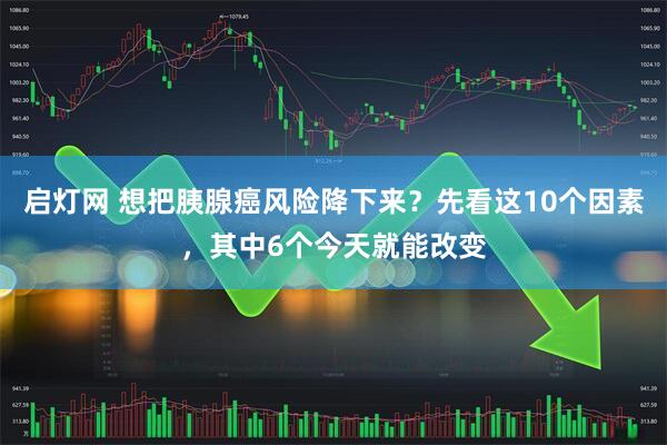 启灯网 想把胰腺癌风险降下来？先看这10个因素，其中6个今天就能改变