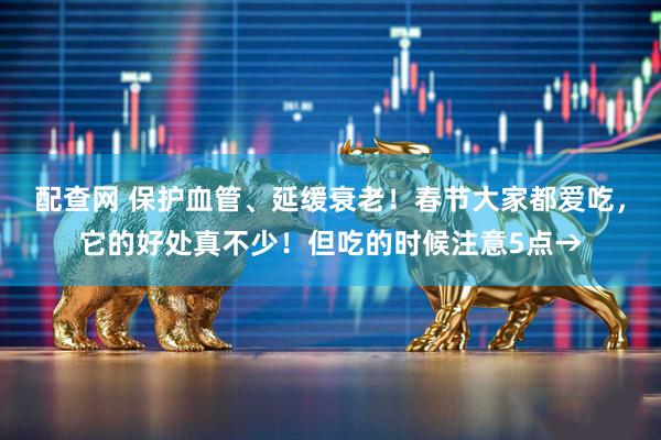 配查网 保护血管、延缓衰老！春节大家都爱吃，它的好处真不少！但吃的时候注意5点→